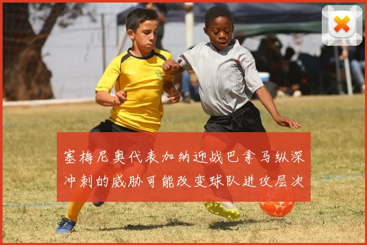 塞梅尼奥代表加纳迎战巴拿马纵深冲刺的威胁可能改变球队进攻层次