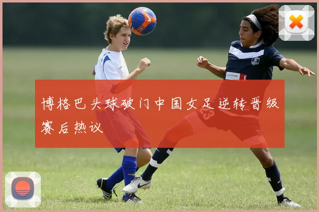 博格巴头球破门中国女足逆转晋级赛后热议