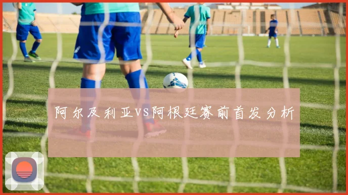 阿尔及利亚vs阿根廷赛前首发分析