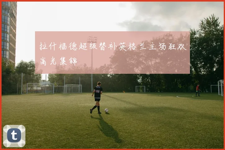 拉什福德超级替补英格兰主场狂欢高光集锦