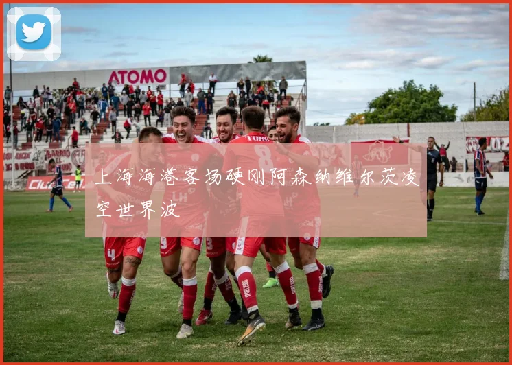 上海海港客场硬刚阿森纳维尔茨凌空世界波