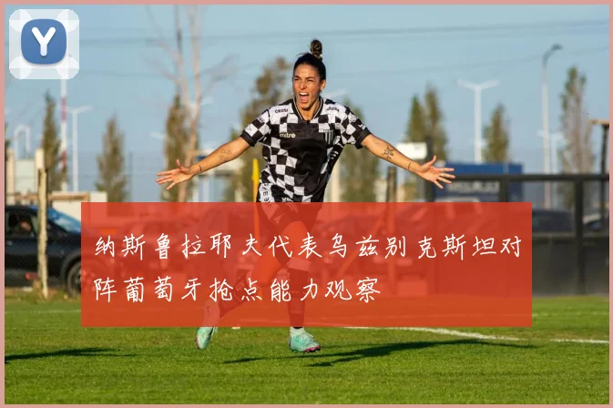 纳斯鲁拉耶夫代表乌兹别克斯坦对阵葡萄牙抢点能力观察