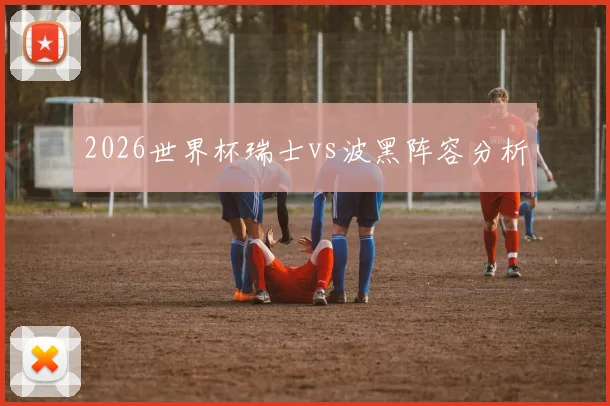 2026世界杯瑞士vs波黑阵容分析
