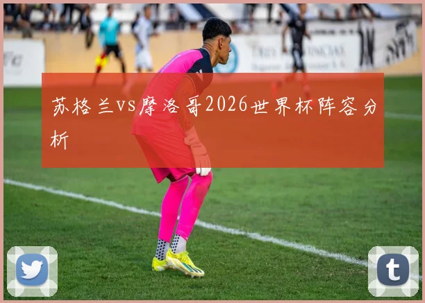 苏格兰vs摩洛哥2026世界杯阵容分析