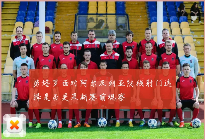 劳塔罗面对阿尔及利亚防线射门选择是否更果断赛前观察
