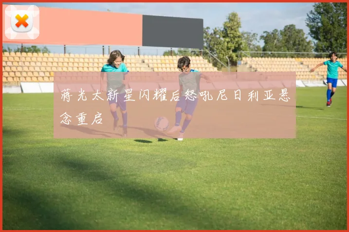 蒋光太新星闪耀后怒吼尼日利亚悬念重启