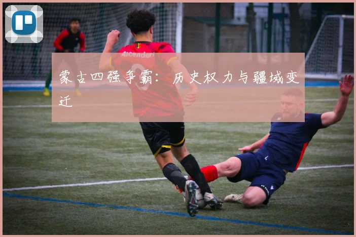 蒙古四强争霸:历史权力与疆域变迁