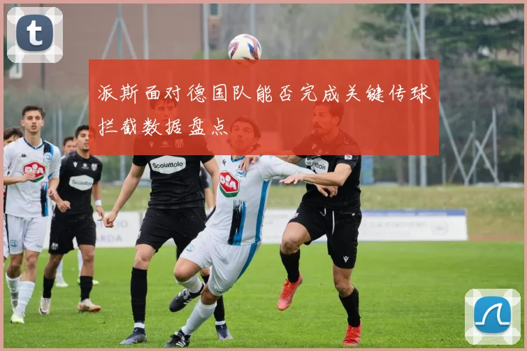 派斯面对德国队能否完成关键传球拦截数据盘点