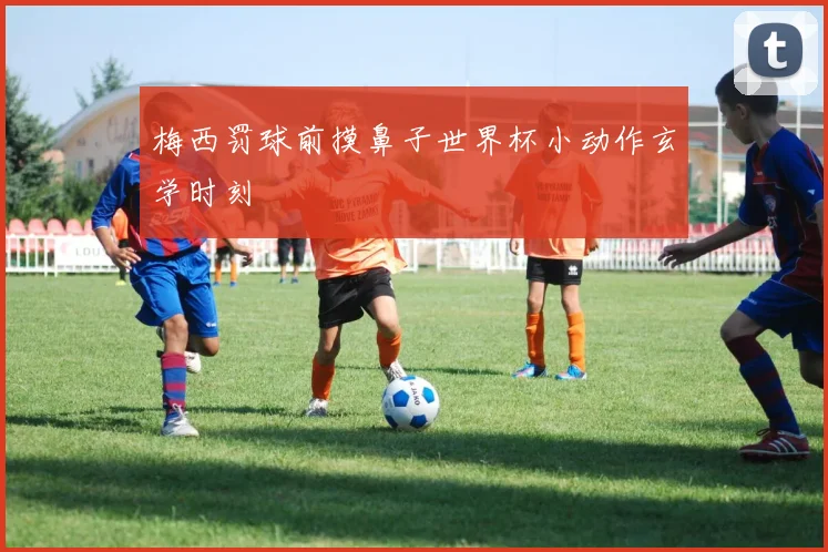 梅西罚球前摸鼻子世界杯小动作玄学时刻