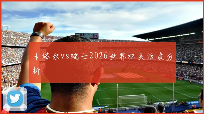 卡塔尔vs瑞士2026世界杯关注度分析