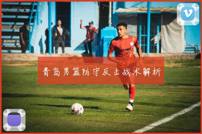 青岛男篮防守反击战术解析