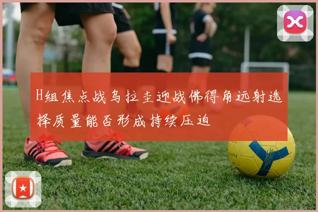 H组焦点战乌拉圭迎战佛得角远射选择质量能否形成持续压迫