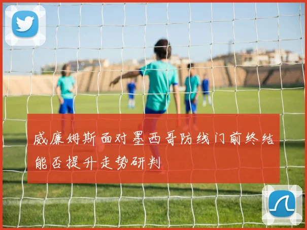 威廉姆斯面对墨西哥防线门前终结能否提升走势研判