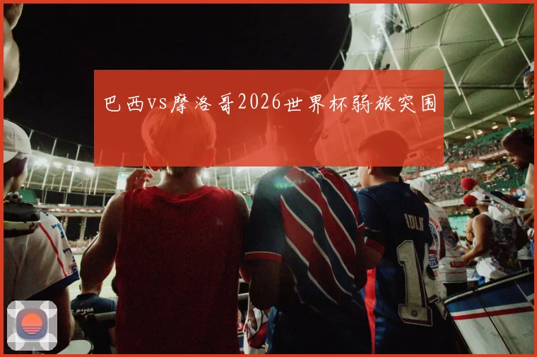 巴西vs摩洛哥2026世界杯弱旅突围