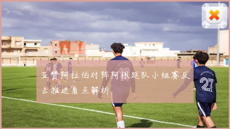 亚赞阿拉伯对阵阿根廷队小组赛反击推进看点解析