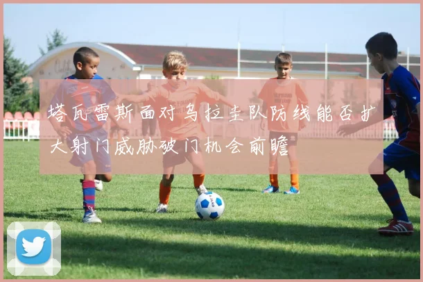塔瓦雷斯面对乌拉圭队防线能否扩大射门威胁破门机会前瞻