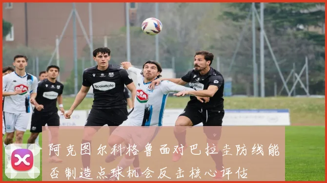 阿克图尔科格鲁面对巴拉圭防线能否制造点球机会反击核心评估