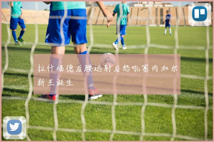 拉什福德后腰远射后怒吼塞内加尔新王诞生