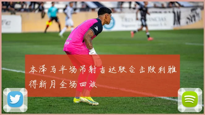 本泽马半场吊射吉达联合击败利雅得新月全场回放