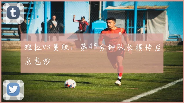 维拉vs曼联，第45分钟队长横传后点包抄