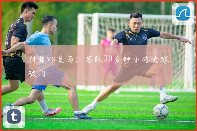 科隆vs皇马:客队30分钟小将头球破门