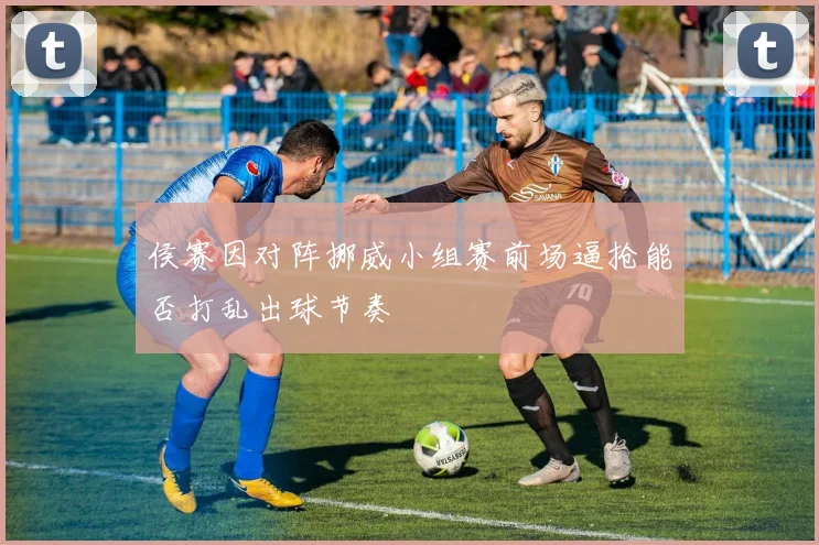 侯赛因对阵挪威小组赛前场逼抢能否打乱出球节奏