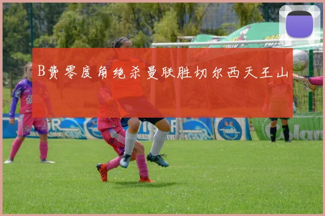 B费零度角绝杀曼联胜切尔西天王山