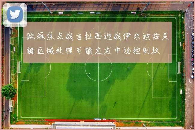 欧冠焦点战吉拉西迎战伊尔迪兹关键区域处理可能左右中场控制权