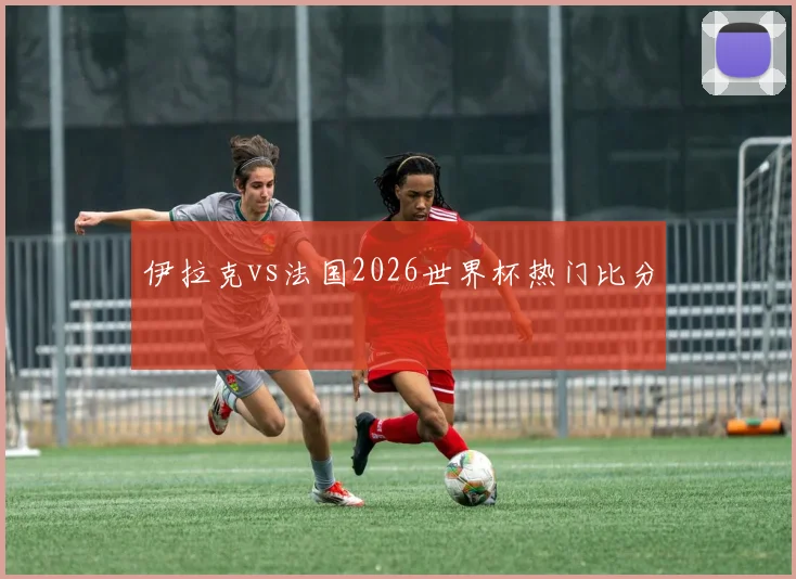 伊拉克vs法国2026世界杯热门比分