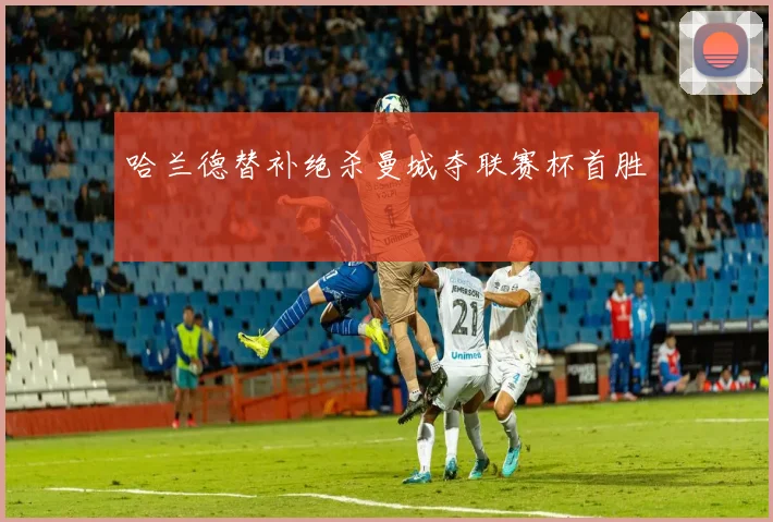 哈兰德替补绝杀曼城夺联赛杯首胜