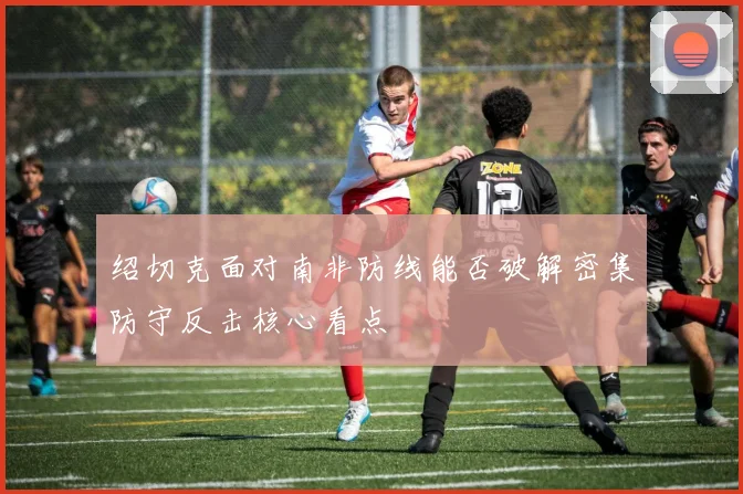 绍切克面对南非防线能否破解密集防守反击核心看点