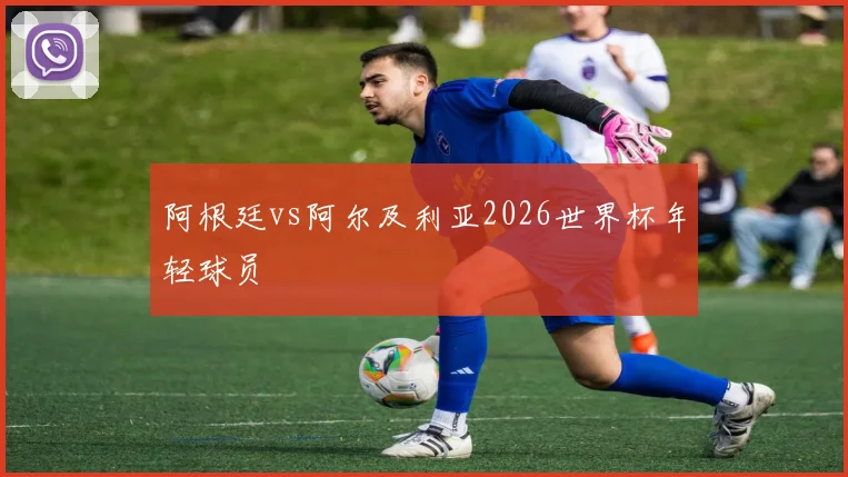 阿根廷vs阿尔及利亚2026世界杯年轻球员