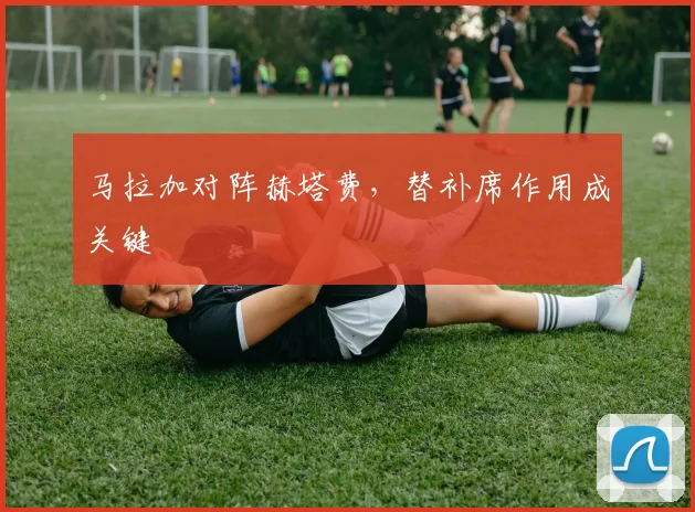 马拉加对阵赫塔费,替补席作用成关键