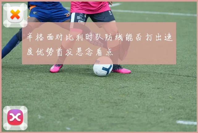 辛格面对比利时队防线能否打出速度优势首发悬念看点