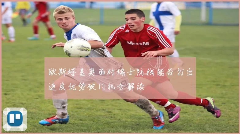 欧斯塔基奥面对瑞士防线能否打出速度优势破门机会解读