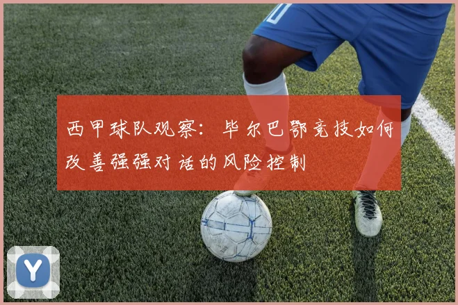 西甲球队观察:毕尔巴鄂竞技如何改善强强对话的风险控制