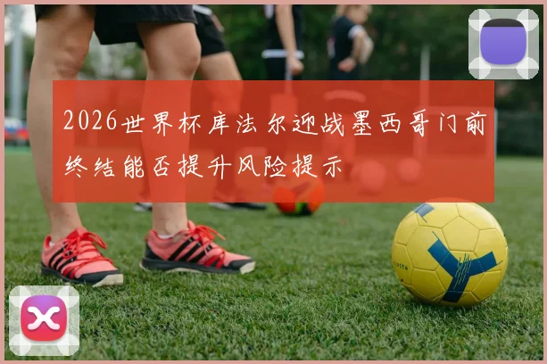 2026世界杯库法尔迎战墨西哥门前终结能否提升风险提示